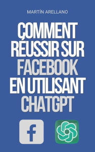 Title: Comment Réussir sur Facebook en utilisant ChatGPT: Le pouvoir de ChatGPT : découvrez comment il peut transformer votre stratégie sur Facebook, Author: Arellano Martín Y.