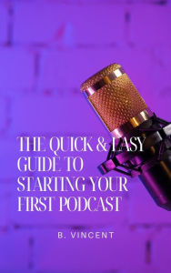 Title: The Quick & Easy Guide to Starting Your First Podcast, Author: B. Vincent