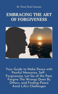 Title: Embracing the Art of Forgiveness: Your Guide to Make Peace with Painful Memories, Self -Forgiveness, Let Go of the Past, Forgive The Wrongs Done By Others, and Finding Peace Amid Life's Challenges, Author: Dr. Pena Oriel Cannon