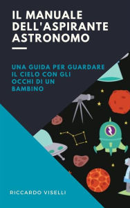Title: Il manuale dell'aspirante astronomo: Una guida per guardare il cielo con gli occhi di un bambino, Author: Riccardo Viselli