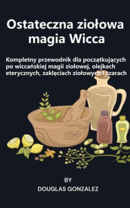 Title: Ostateczna ziolowa magia Wicca: Kompletny przewodnik dla poczatkujacych po wiccanskiej magii ziolowej, olejkach eterycznych, zakleciach ziolowych i czarach, Author: Douglas Gonzalez