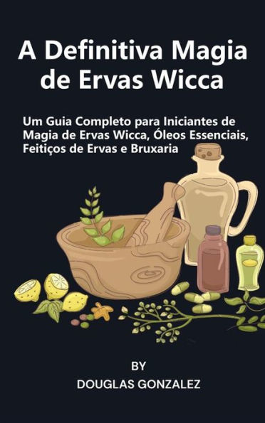 A Definitiva Magia de Ervas Wicca: Um Guia Completo para Iniciantes de Magia de Ervas Wicca, Óleos Essenciais, Feitiços de Ervas e Bruxaria