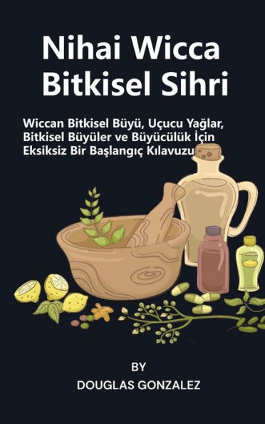 Nihai Wicca Bitkisel Sihri: Wiccan Bitkisel Büyü, Uçucu Yaglar, Bitkisel Büyüler ve Büyücülük Için Eksiksiz Bir Baslangiç Kilavuzu