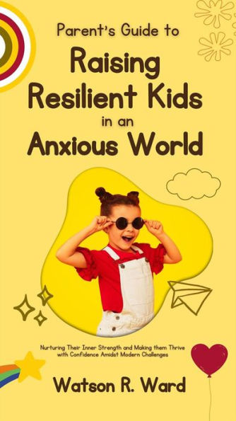 Parent's Guide to Raising Resilient Kids in an Anxious World: Nurturing Their Inner Strength and Making them Thrive with Confidence Amidst Modern Challenges
