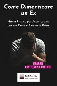 Title: Come Dimenticare un Ex: Guida Pratica per Accettare un Amore Finito e Rinascere Felici (Manuale con Tecniche Pratiche), Author: Testi Creativi