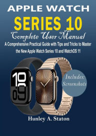 Title: Apple Watch Series 10 Complete User Manual: A Comprehensive Practical Guide with Tips and Tricks to Master the New Apple Watch Series 10 and WatchOS 11, Author: Hunley A. Staton