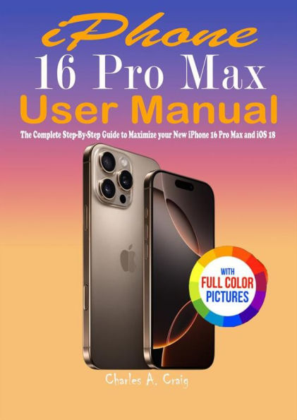 iPhone 16 Pro Max User Manual: The Complete Step-By-Step Guide to Maximize your New iPhone 16 Pro Max and iOS 18