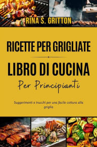 Title: Ricette per grigliate - Libro di cucina per principianti: Suggerimenti e trucchi per una facile cottura alla griglia, Author: Rina S. Gritton