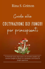 Title: Guida alla coltivazione dei funghi per principianti: Un manuale passo dopo passo con tecniche semplici per coltivare funghi al chiuso in 4 settimane e 20 ricette di funghi appetitose, Author: Rina S. Gritton