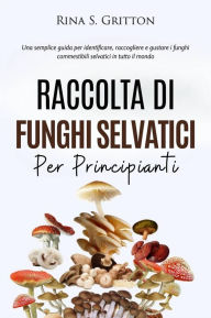 Title: Raccolta di funghi selvatici per principianti: Una semplice guida per identificare, raccogliere e gustare i funghi commestibili selvatici in tutto il mondo, Author: Rina S. Gritton