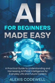 Title: AI For Beginners Made Easy: A Practical Guide To Understanding And Harnessing Artificial Intelligence For Everyday Life And Future Careers, Author: Alexis Codewell