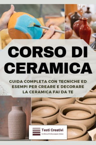 Title: Corso di Ceramica: Guida Completa con Tecniche ed Esempi per Creare e Decorare la Ceramica Fai da Te, Author: Testi Creativi