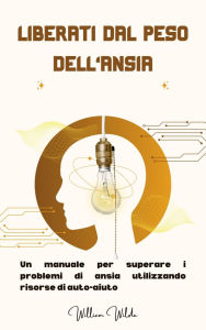 Title: Liberati dal peso dell'ansia: Un manuale per superare i problemi di ansia utilizzando risorse di auto-aiuto, Author: William Wilde