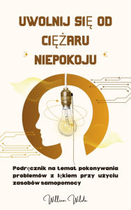 Title: Uwolnij sie od ciezaru niepokoju: Podrecznik na temat pokonywania problemów z lekiem przy uzyciu zasobów samopomocy, Author: William Wilde