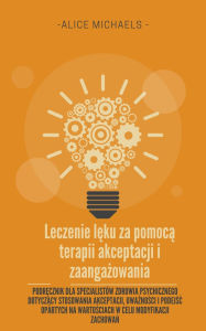 Title: Leczenie leku za pomoca terapii akceptacji i zaangazowania: Podrecznik dla specjalistów zdrowia psychicznego dotyczacy stosowania akceptacji, uwaznosci i podejsc opartych na wartosciach w celu modyfikacji zachowan, Author: Alice Michaels