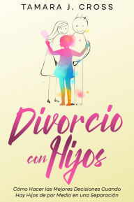Title: Divorcio con Hijos: Cómo Hacer las Mejores Decisiones Cuando Hay Hijos de por Medio en una Separación, Author: Tamara J. Cross