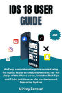 iOS 18 User Guide: An Easy, comprehensive guide on mastering the Latest Features and Enhancements for the Usage of the iPhone series, learn the Best Tips and Tricks and discover the most advanced Operating System