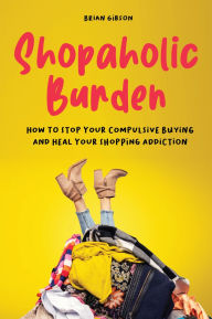 Title: Shopaholic Burden: How to Stop Your Compulsive Buying And Heal Your Shopping Addiction, Author: Brian Gibson