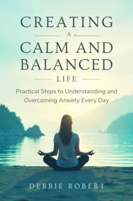 Title: Creating a Calm and Balanced Life: Practical Steps to Understanding and Overcoming Anxiety Every Day, Author: Debbie Robert