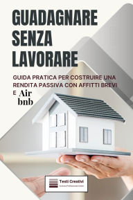 Title: Guadagnare Senza Lavorare: Guida Pratica per Costruire una Rendita Passiva con Affitti Brevi e Airbnb, Author: Testi Creativi