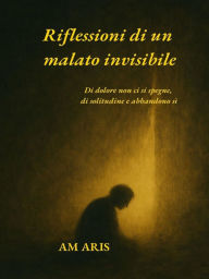 Title: Riflessioni di un malato invisibile.: Di dolore non ci si spegne, di solitudine e abbandono sì., Author: Am Aris