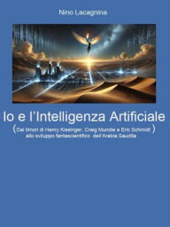 Title: Io e l'Intelligenza Artificiale: Dai timori di Henry Kissinger, Craig Mundie e Eric Schmidt allo sviluppo fantascientifico dell'Arabia Saudita, Author: Nino Lacagnina