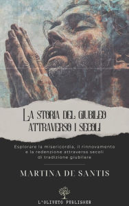 Title: Storia del Giubileo attraverso i secoli: Esplorare la misericordia, il rinnovamento e la redenzione attraverso secoli di tradizione giubilare, Author: Martina De Santis
