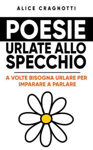 Title: Poesie urlate allo specchio: A volte bisogna urlare per imparare a parlare, Author: Alice Cragnotti