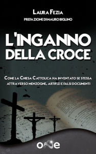 Title: L'Inganno della Croce: Come la Chiesa Cattolica ha inventato se stessa attraverso menzogne, artifizi e falsi documenti, Author: Laura Fezia