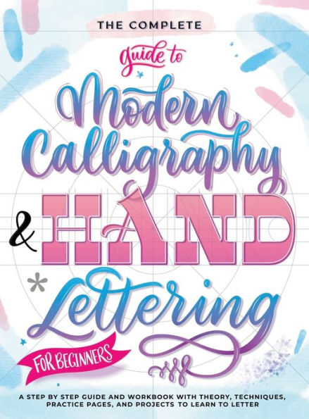 The Complete Guide to Modern Calligraphy & Hand Lettering for Beginners: A Step by Step Guide and Workbook with Theory, Techniques, Practice Pages and Projects to Learn to Letter