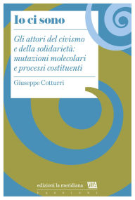 Title: Io ci sono: Gli attori del civismo e della solidarietà: mutazioni molecolari e processi costituenti, Author: Giuseppe Cotturri