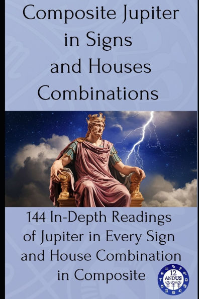 Composite Jupiter in Signs and Houses Combinations: 144 In-Depth Readings of Jupiter in Every Sign and House Combination in Composite