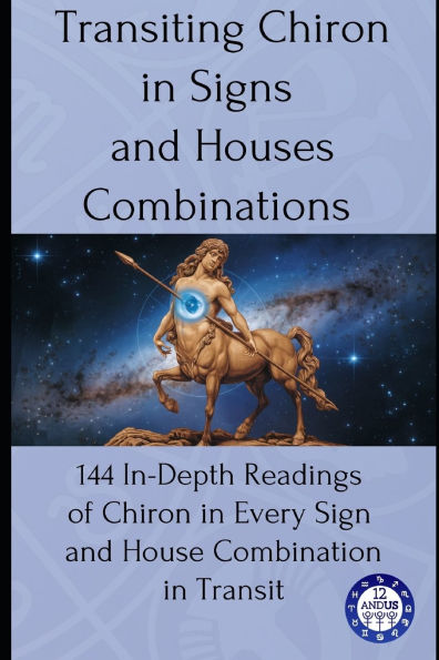 Transiting Chiron in Signs and Houses Combinations: 144 In-Depth Readings of Chiron in Every Sign and House Combination in Transit