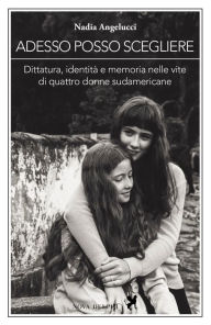 Title: Adesso posso scegliere. Dittatura, identità e memoria nelle vite di quattro donne sudamericane, Author: Nadia Angelucci