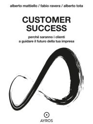 Title: Customer Success. Perché saranno i clienti a guidare il futuro della tua impresa, Author: Alberto Mattiello