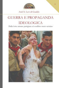 Title: Guerra e propaganda ideologica: Dalle lotte armate partigiane al conflitto russo-ucraino, Author: Ariel S Levi Di Gualdo