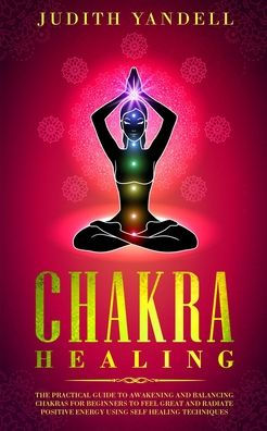 Chakra Healing: The Practical Guide to Awakening and Balancing Chakras for Beginners to Feel Great and Radiate Positive Energy using Self Healing Techniques