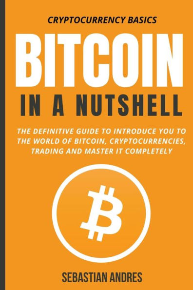 Bitcoin a Nutshell: the Definitive Guide to Introduce You World of Bitcoin, Cryptocurrencies, Trading and Master It Completely