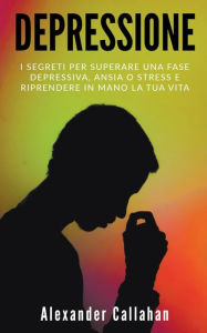 Title: Depressione: I segreti per superare una fase depressiva, ansia o stress e riprendere in mano la tua vita, Author: Alexander Callahan