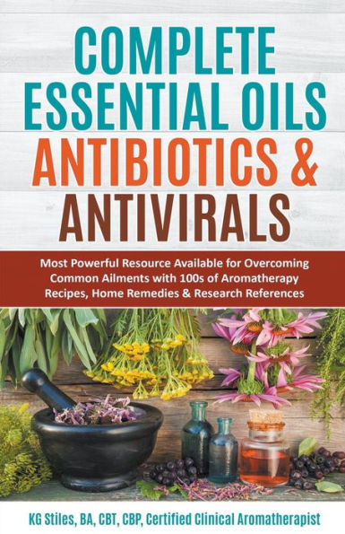 Complete Essential Oil Antibiotics & Antivirals: Most Powerful Resource Available for Overcoming Ailments with 100s of Aromatherapy Recipes, Home Remedies Research References