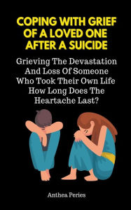 Title: Coping With Grief Of A Loved One After A Suicide: Grieving The Devastation And Loss Of Someone Who Took Their Own Life. How Long Does The Heartache Last?, Author: Anthea Peries