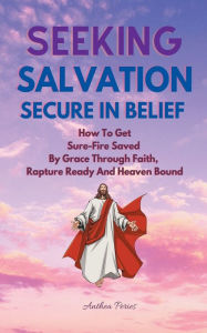 Title: Seeking Salvation, Secure In Belief: How To Get Sure-Fire Saved By Grace Through Faith, Rapture Ready And Heaven Bound, Author: Anthea Peries