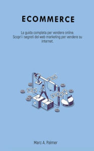 Title: Ecommerce: La guida completa per vendere online. Scopri i segreti del web marketing per vendere su internet., Author: Marc A. Palmer