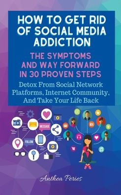 How To Get Rid Of Social Media Addiction: The Symptoms And Way Forward In 30 Proven Steps: Detox From Social Network Platforms, Internet Community, And Take Your Life Back