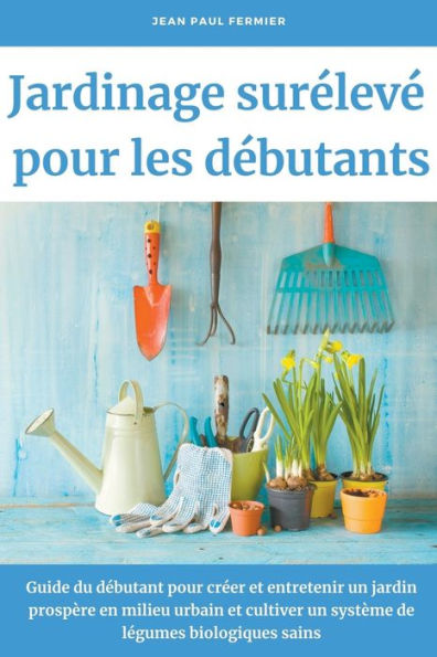 Jardinage surélevé pour les débutants: Guide du débutant pour créer et entretenir un jardin prospère en milieu urbain et cultiver un système de légumes biologiques sains