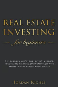 Title: Real Estate Investing for Beginners: The Dummies' Guide for Buying a House, Negotiating the Price, Build Cash Flow with Rental or Rehab and Flipping Houses, Author: Jordan Riches