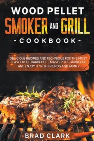 Title: Wood Pellet Smoker and Grill Cookbook: Delicious Recipes and Technique for the Most Flavourful Barbecue - Master the Barbecue and Enjoy it With Friends and Family, Author: Brad Clark