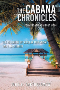 Title: The Cabana Chronicles Conversations About God The Religions of Secular Humanism and Christianity, Author: John B Bartholomew