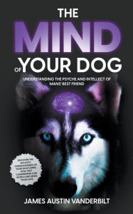 Title: The Mind of Your Dog - Understanding the Psyche and Intellect of Mans' Best Friend, Author: James Austin Vanderbilt