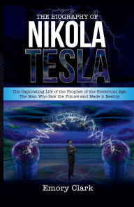 Title: The Biography of Nikola Tesla: The Captivating Life of the Prophet of the Electronic Age. The Man Who Saw the Future and Made It Reality., Author: Emory Clark